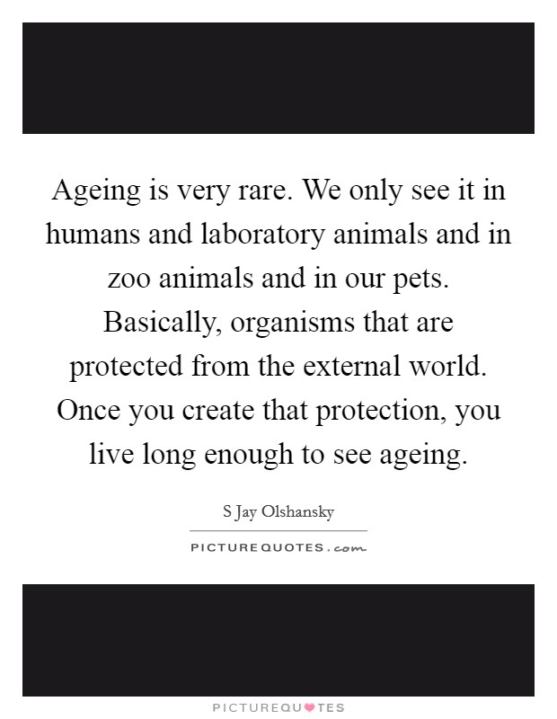 Ageing is very rare. We only see it in humans and laboratory animals and in zoo animals and in our pets. Basically, organisms that are protected from the external world. Once you create that protection, you live long enough to see ageing Picture Quote #1