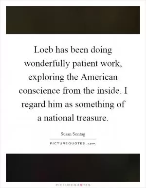 Loeb has been doing wonderfully patient work, exploring the American conscience from the inside. I regard him as something of a national treasure Picture Quote #1