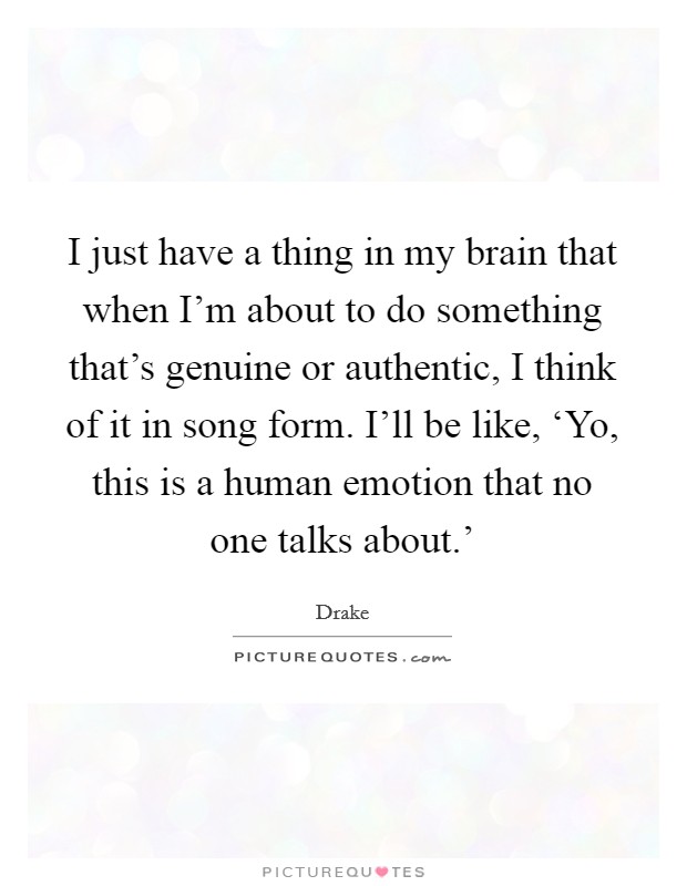 I just have a thing in my brain that when I'm about to do something that's genuine or authentic, I think of it in song form. I'll be like, ‘Yo, this is a human emotion that no one talks about.' Picture Quote #1