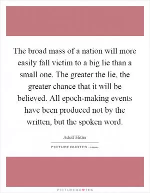 The broad mass of a nation will more easily fall victim to a big lie than a small one. The greater the lie, the greater chance that it will be believed. All epoch-making events have been produced not by the written, but the spoken word Picture Quote #1