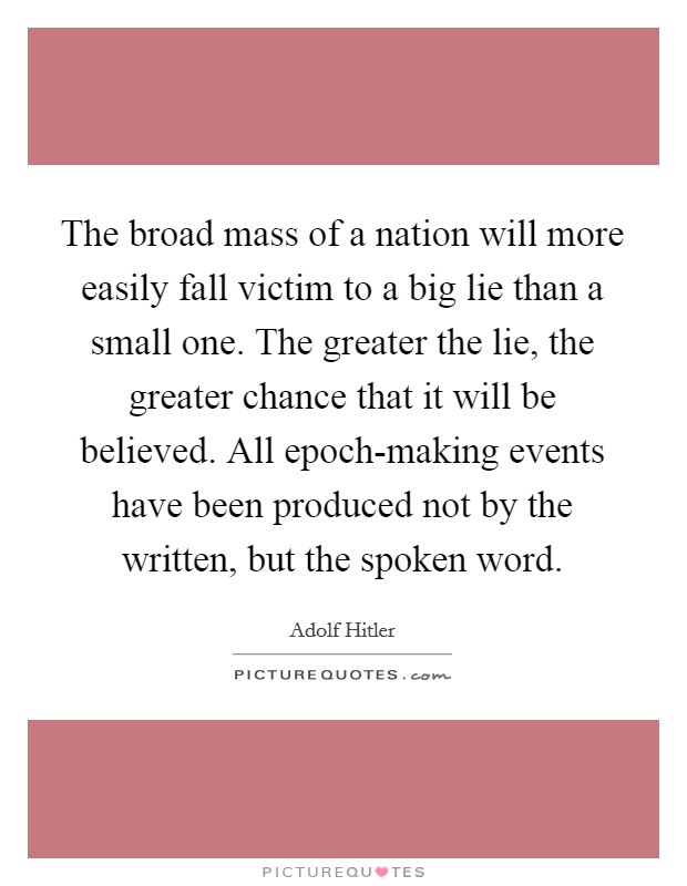 The broad mass of a nation will more easily fall victim to a big lie than a small one. The greater the lie, the greater chance that it will be believed. All epoch-making events have been produced not by the written, but the spoken word Picture Quote #1