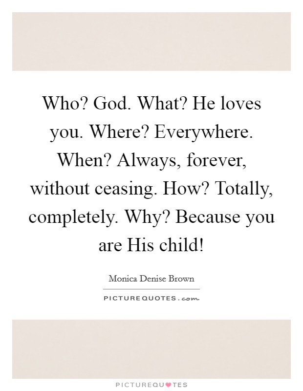 Who? God. What? He loves you. Where? Everywhere. When? Always, forever, without ceasing. How? Totally, completely. Why? Because you are His child! Picture Quote #1