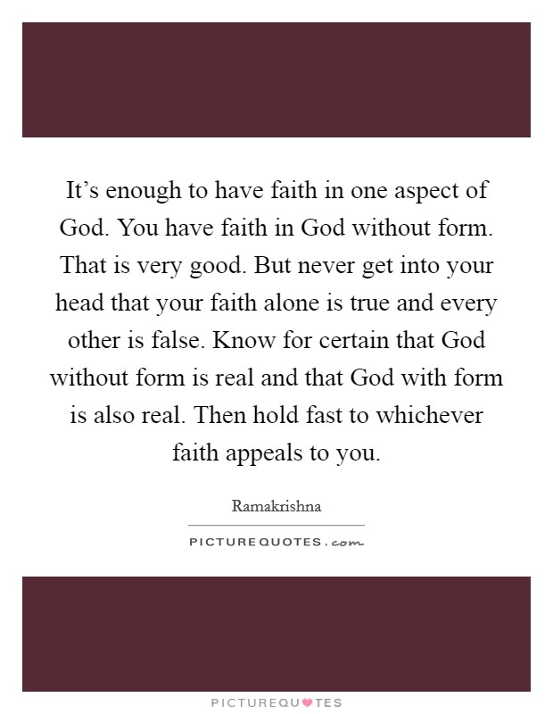 It's enough to have faith in one aspect of God. You have faith in God without form. That is very good. But never get into your head that your faith alone is true and every other is false. Know for certain that God without form is real and that God with form is also real. Then hold fast to whichever faith appeals to you Picture Quote #1