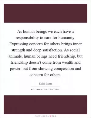 As human beings we each have a responsibility to care for humanity. Expressing concern for others brings inner strength and deep satisfaction. As social animals, human beings need friendship, but friendship doesn’t come from wealth and power, but from showing compassion and concern for others Picture Quote #1