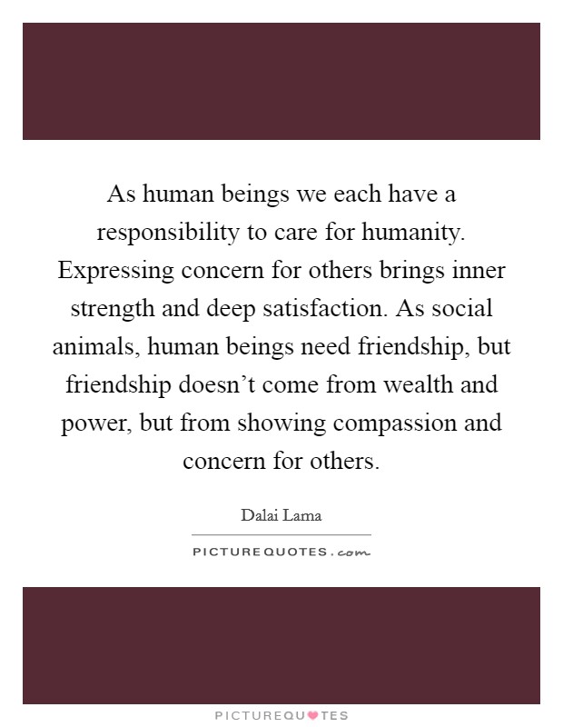 As human beings we each have a responsibility to care for humanity. Expressing concern for others brings inner strength and deep satisfaction. As social animals, human beings need friendship, but friendship doesn't come from wealth and power, but from showing compassion and concern for others Picture Quote #1