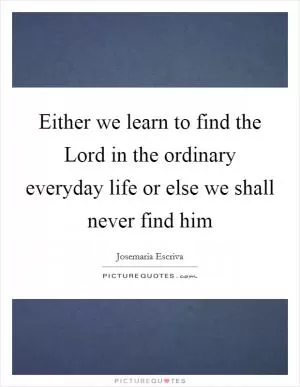 Either we learn to find the Lord in the ordinary everyday life or else we shall never find him Picture Quote #1