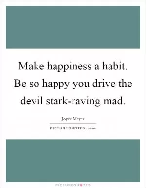 Make happiness a habit. Be so happy you drive the devil stark-raving mad Picture Quote #1