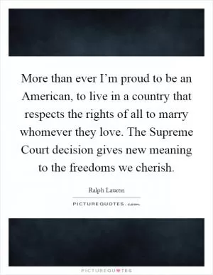 More than ever I’m proud to be an American, to live in a country that respects the rights of all to marry whomever they love. The Supreme Court decision gives new meaning to the freedoms we cherish Picture Quote #1