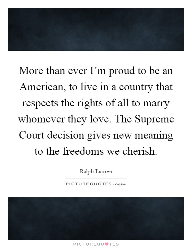 More than ever I'm proud to be an American, to live in a country that respects the rights of all to marry whomever they love. The Supreme Court decision gives new meaning to the freedoms we cherish Picture Quote #1