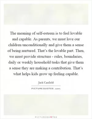 The meaning of self-esteem is to feel lovable and capable. As parents, we must love our children unconditionally and give them a sense of being nurtured. That’s the lovable part. Then, we must provide structure - rules, boundaries, daily or weekly household tasks that give them a sense they are making a contribution. That’s what helps kids grow up feeling capable Picture Quote #1