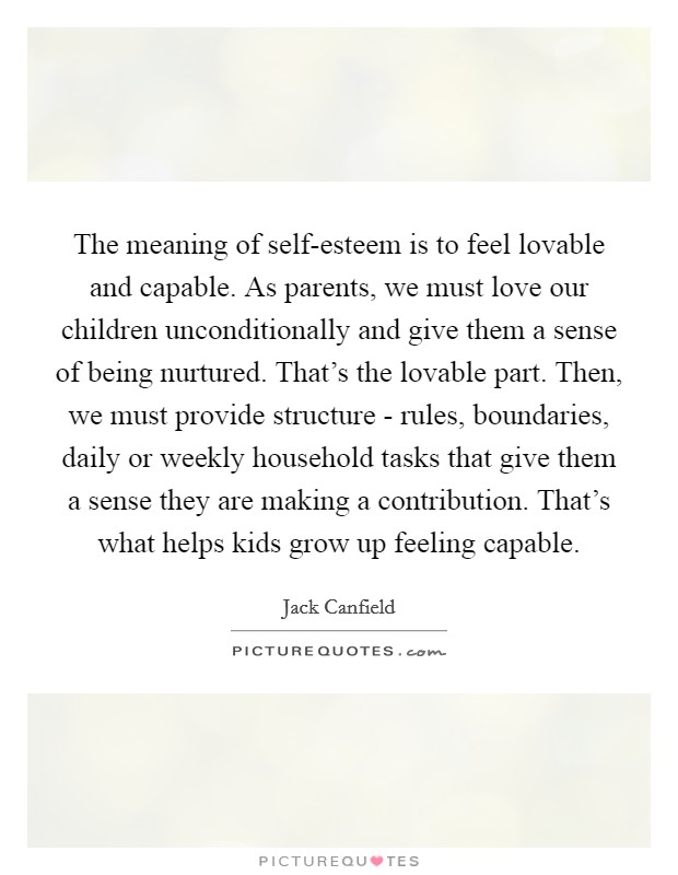 The meaning of self-esteem is to feel lovable and capable. As parents, we must love our children unconditionally and give them a sense of being nurtured. That's the lovable part. Then, we must provide structure - rules, boundaries, daily or weekly household tasks that give them a sense they are making a contribution. That's what helps kids grow up feeling capable Picture Quote #1