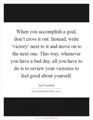When you accomplish a goal, don’t cross it out. Instead, write ‘victory’ next to it and move on to the next one. This way, whenever you have a bad day, all you have to do is to review your victories to feel good about yourself Picture Quote #1