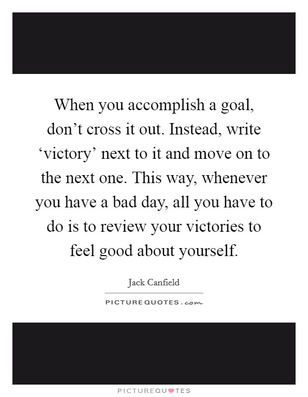 When you accomplish a goal, don't cross it out. Instead, write ‘victory' next to it and move on to the next one. This way, whenever you have a bad day, all you have to do is to review your victories to feel good about yourself Picture Quote #1