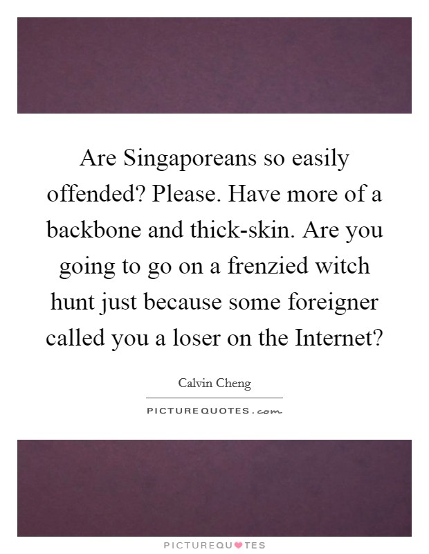 Are Singaporeans so easily offended? Please. Have more of a backbone and thick-skin. Are you going to go on a frenzied witch hunt just because some foreigner called you a loser on the Internet? Picture Quote #1