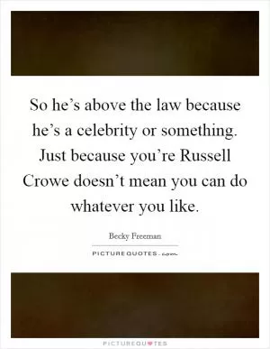 So he’s above the law because he’s a celebrity or something. Just because you’re Russell Crowe doesn’t mean you can do whatever you like Picture Quote #1