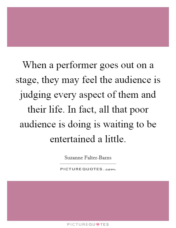 When a performer goes out on a stage, they may feel the audience is judging every aspect of them and their life. In fact, all that poor audience is doing is waiting to be entertained a little Picture Quote #1
