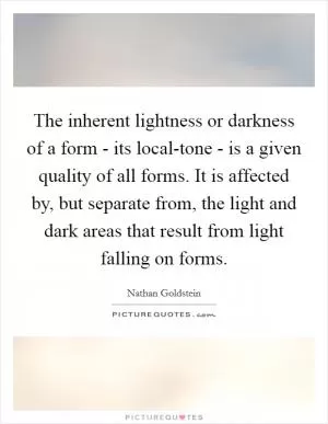 The inherent lightness or darkness of a form - its local-tone - is a given quality of all forms. It is affected by, but separate from, the light and dark areas that result from light falling on forms Picture Quote #1