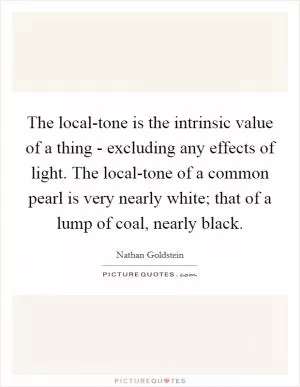 The local-tone is the intrinsic value of a thing - excluding any effects of light. The local-tone of a common pearl is very nearly white; that of a lump of coal, nearly black Picture Quote #1