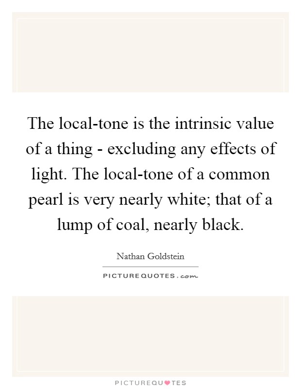 The local-tone is the intrinsic value of a thing - excluding any effects of light. The local-tone of a common pearl is very nearly white; that of a lump of coal, nearly black Picture Quote #1