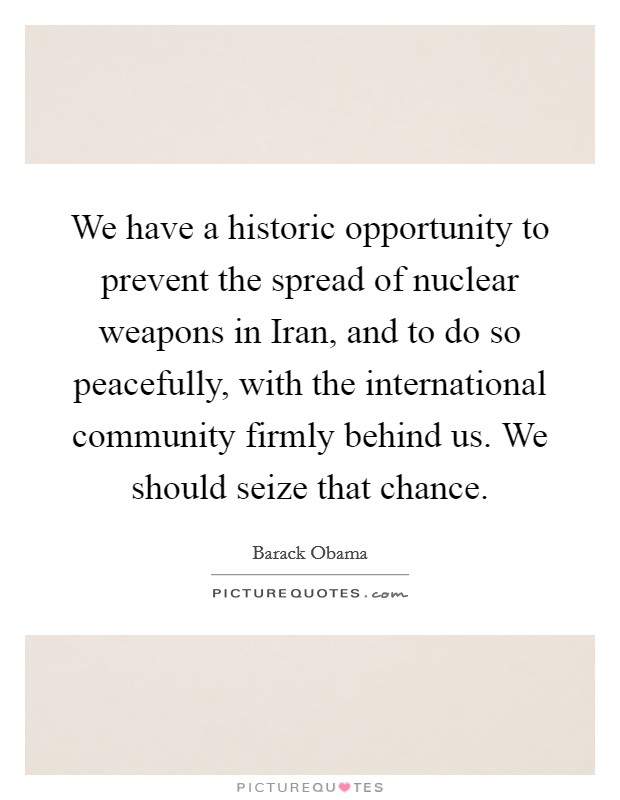 We have a historic opportunity to prevent the spread of nuclear weapons in Iran, and to do so peacefully, with the international community firmly behind us. We should seize that chance Picture Quote #1