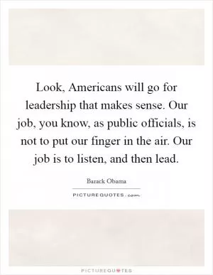 Look, Americans will go for leadership that makes sense. Our job, you know, as public officials, is not to put our finger in the air. Our job is to listen, and then lead Picture Quote #1