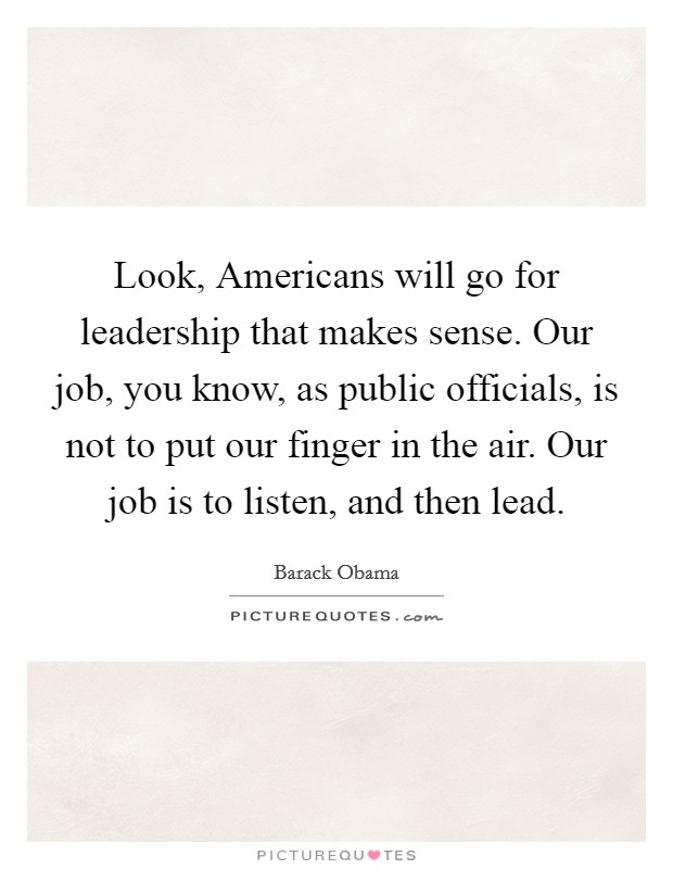 Look, Americans will go for leadership that makes sense. Our job, you know, as public officials, is not to put our finger in the air. Our job is to listen, and then lead Picture Quote #1
