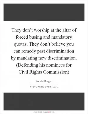 They don’t worship at the altar of forced busing and mandatory quotas. They don’t believe you can remedy past discrimination by mandating new discrimination. (Defending his nominees for Civil Rights Commission) Picture Quote #1