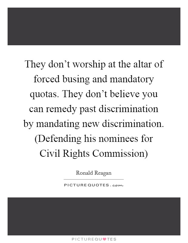 They don't worship at the altar of forced busing and mandatory quotas. They don't believe you can remedy past discrimination by mandating new discrimination. (Defending his nominees for Civil Rights Commission) Picture Quote #1