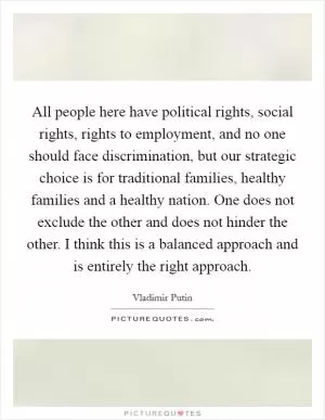 All people here have political rights, social rights, rights to employment, and no one should face discrimination, but our strategic choice is for traditional families, healthy families and a healthy nation. One does not exclude the other and does not hinder the other. I think this is a balanced approach and is entirely the right approach Picture Quote #1