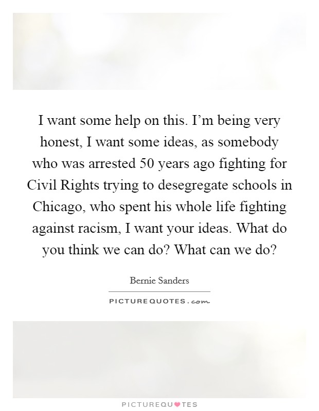 I want some help on this. I'm being very honest, I want some ideas, as somebody who was arrested 50 years ago fighting for Civil Rights trying to desegregate schools in Chicago, who spent his whole life fighting against racism, I want your ideas. What do you think we can do? What can we do? Picture Quote #1