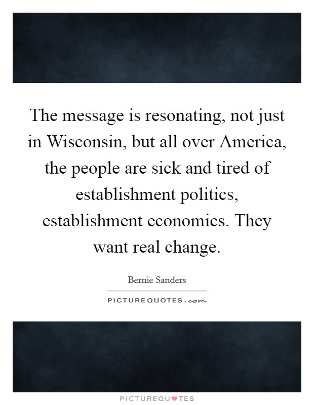 The message is resonating, not just in Wisconsin, but all over America, the people are sick and tired of establishment politics, establishment economics. They want real change Picture Quote #1