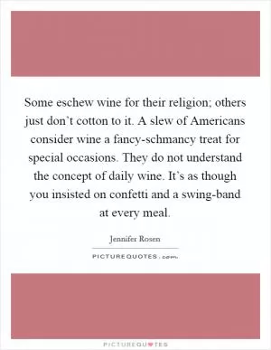 Some eschew wine for their religion; others just don’t cotton to it. A slew of Americans consider wine a fancy-schmancy treat for special occasions. They do not understand the concept of daily wine. It’s as though you insisted on confetti and a swing-band at every meal Picture Quote #1
