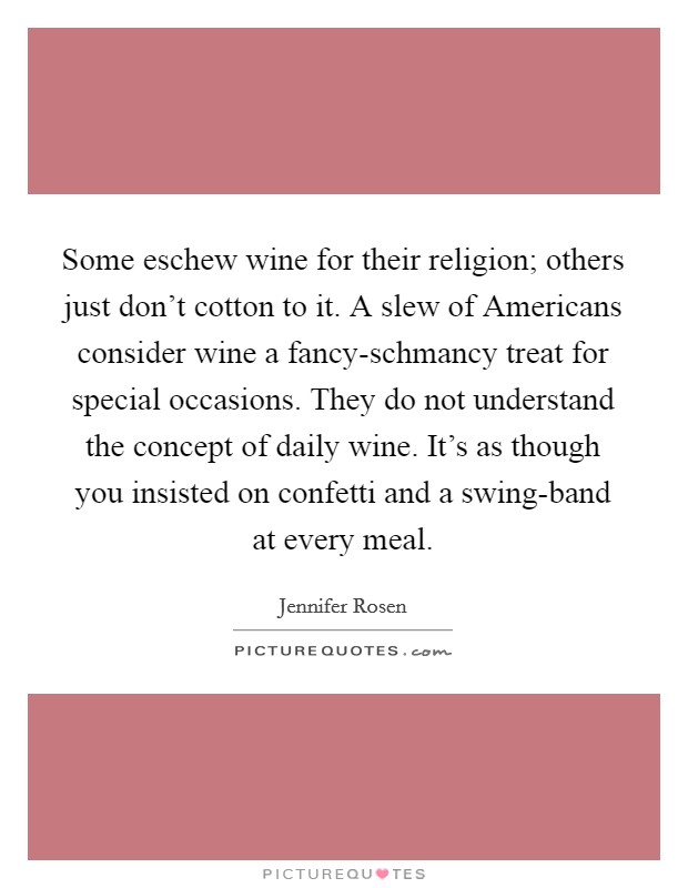 Some eschew wine for their religion; others just don't cotton to it. A slew of Americans consider wine a fancy-schmancy treat for special occasions. They do not understand the concept of daily wine. It's as though you insisted on confetti and a swing-band at every meal Picture Quote #1