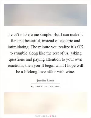 I can’t make wine simple. But I can make it fun and beautiful, instead of esoteric and intimidating. The minute you realize it’s OK to stumble along like the rest of us, asking questions and paying attention to your own reactions, then you’ll begin what I hope will be a lifelong love affair with wine Picture Quote #1