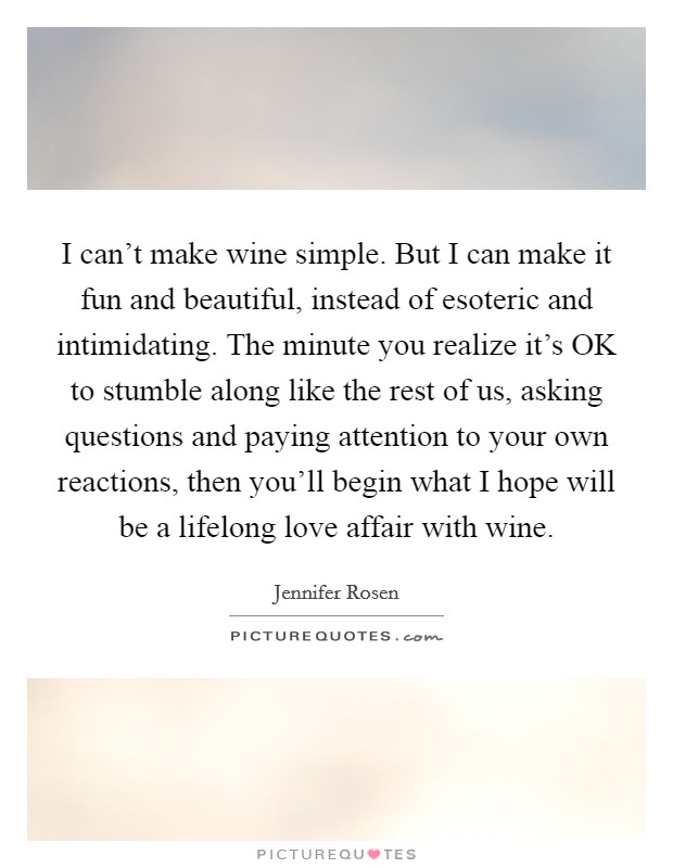 I can't make wine simple. But I can make it fun and beautiful, instead of esoteric and intimidating. The minute you realize it's OK to stumble along like the rest of us, asking questions and paying attention to your own reactions, then you'll begin what I hope will be a lifelong love affair with wine Picture Quote #1