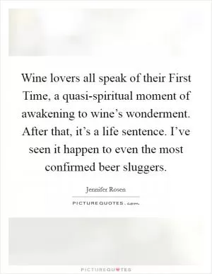Wine lovers all speak of their First Time, a quasi-spiritual moment of awakening to wine’s wonderment. After that, it’s a life sentence. I’ve seen it happen to even the most confirmed beer sluggers Picture Quote #1