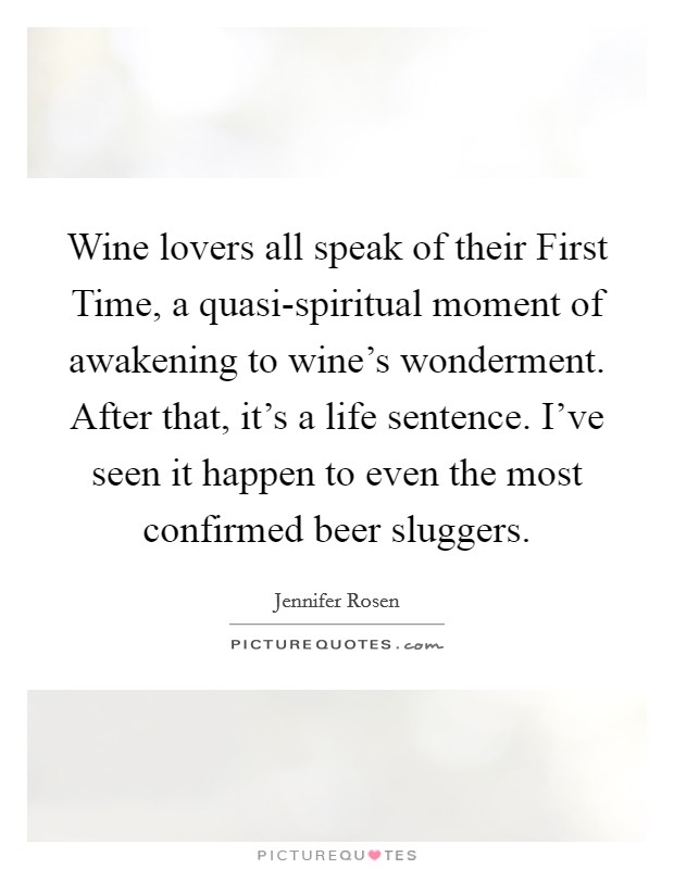 Wine lovers all speak of their First Time, a quasi-spiritual moment of awakening to wine's wonderment. After that, it's a life sentence. I've seen it happen to even the most confirmed beer sluggers Picture Quote #1
