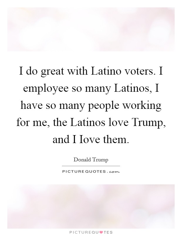 I do great with Latino voters. I employee so many Latinos, I have so many people working for me, the Latinos love Trump, and I Iove them Picture Quote #1