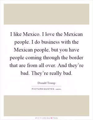 I like Mexico. I love the Mexican people. I do business with the Mexican people, but you have people coming through the border that are from all over. And they’re bad. They’re really bad Picture Quote #1
