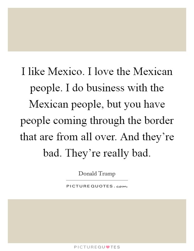 I like Mexico. I love the Mexican people. I do business with the Mexican people, but you have people coming through the border that are from all over. And they're bad. They're really bad Picture Quote #1