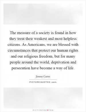 The measure of a society is found in how they treat their weakest and most helpless citizens. As Americans, we are blessed with circumstances that protect our human rights and our religious freedom, but for many people around the world, deprivation and persecution have become a way of life Picture Quote #1