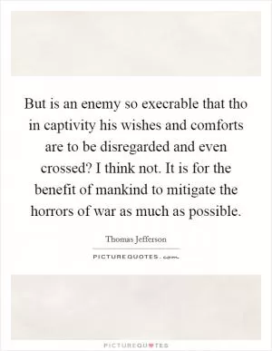 But is an enemy so execrable that tho in captivity his wishes and comforts are to be disregarded and even crossed? I think not. It is for the benefit of mankind to mitigate the horrors of war as much as possible Picture Quote #1