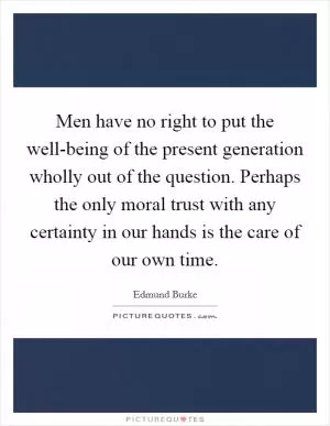 Men have no right to put the well-being of the present generation wholly out of the question. Perhaps the only moral trust with any certainty in our hands is the care of our own time Picture Quote #1