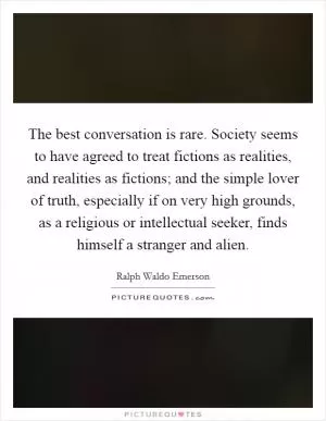 The best conversation is rare. Society seems to have agreed to treat fictions as realities, and realities as fictions; and the simple lover of truth, especially if on very high grounds, as a religious or intellectual seeker, finds himself a stranger and alien Picture Quote #1