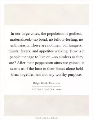 In our large cities, the population is godless, materialized,--no bond, no fellow-feeling, no enthusiasm. These are not men, but hungers, thirsts, fevers, and appetites walking. How is it people manage to live on,--so aimless as they are? After their peppercorn aims are gained, it seems as if the lime in their bones alone held them together, and not any worthy purpose Picture Quote #1