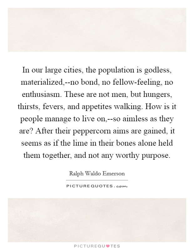 In our large cities, the population is godless, materialized,--no bond, no fellow-feeling, no enthusiasm. These are not men, but hungers, thirsts, fevers, and appetites walking. How is it people manage to live on,--so aimless as they are? After their peppercorn aims are gained, it seems as if the lime in their bones alone held them together, and not any worthy purpose Picture Quote #1