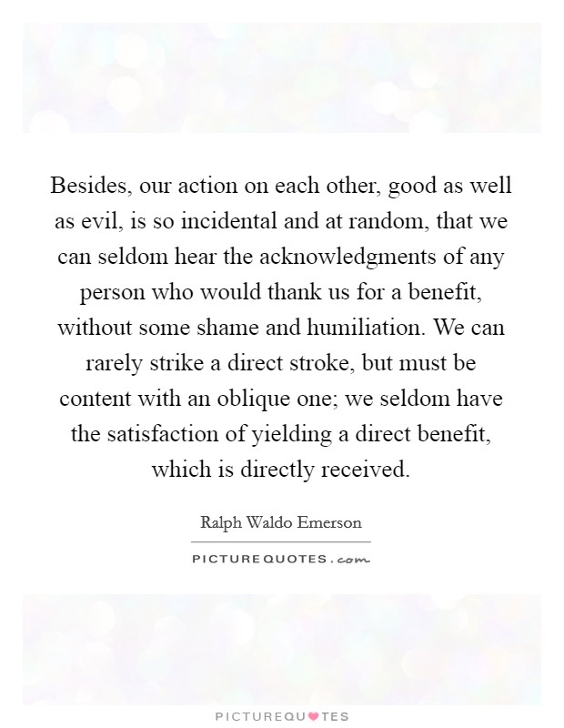 Besides, our action on each other, good as well as evil, is so incidental and at random, that we can seldom hear the acknowledgments of any person who would thank us for a benefit, without some shame and humiliation. We can rarely strike a direct stroke, but must be content with an oblique one; we seldom have the satisfaction of yielding a direct benefit, which is directly received Picture Quote #1