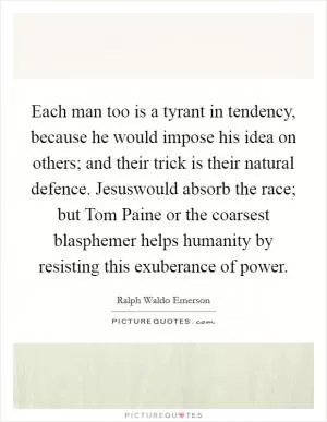 Each man too is a tyrant in tendency, because he would impose his idea on others; and their trick is their natural defence. Jesuswould absorb the race; but Tom Paine or the coarsest blasphemer helps humanity by resisting this exuberance of power Picture Quote #1