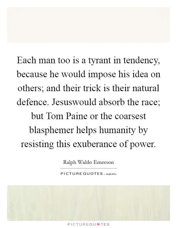 Each man too is a tyrant in tendency, because he would impose his idea on others; and their trick is their natural defence. Jesuswould absorb the race; but Tom Paine or the coarsest blasphemer helps humanity by resisting this exuberance of power Picture Quote #1