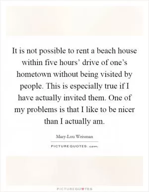 It is not possible to rent a beach house within five hours’ drive of one’s hometown without being visited by people. This is especially true if I have actually invited them. One of my problems is that I like to be nicer than I actually am Picture Quote #1